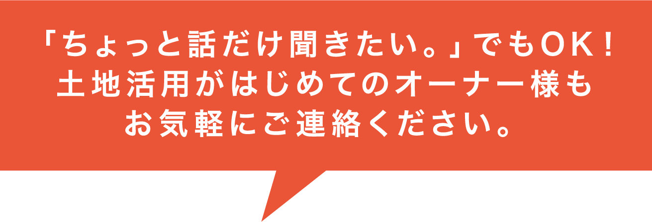 「ちょっと話だけ聞きたい。」でもOK! 土地活用がはじめてのオーナー様もお気軽にご連絡ください。